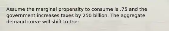 Assume the marginal propensity to consume is .75 and the government increases taxes by 250 billion. The aggregate demand curve will shift to the: