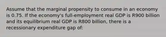 Assume that the marginal propensity to consume in an economy is 0.75. If the economy's full-employment real GDP is R900 billion and its equilibrium real GDP is R800 billion, there is a recessionary expenditure gap of: