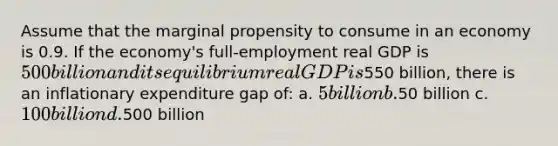 Assume that the marginal propensity to consume in an economy is 0.9. If the economy's full-employment real GDP is 500 billion and its equilibrium real GDP is550 billion, there is an inflationary expenditure gap of: a. 5 billion b.50 billion c. 100 billion d.500 billion