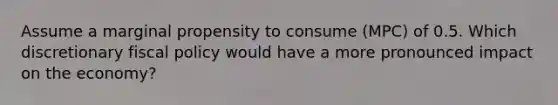 Assume a marginal propensity to consume (MPC) of 0.5. Which discretionary fiscal policy would have a more pronounced impact on the economy?