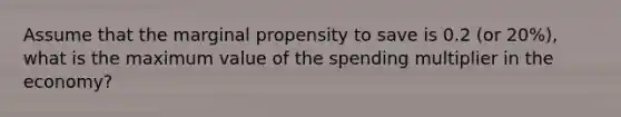 Assume that the marginal propensity to save is 0.2 (or 20%), what is the maximum value of the spending multiplier in the economy?