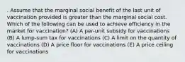 . Assume that the marginal social benefit of the last unit of vaccination provided is greater than the marginal social cost. Which of the following can be used to achieve efficiency in the market for vaccination? (A) A per-unit subsidy for vaccinations (B) A lump-sum tax for vaccinations (C) A limit on the quantity of vaccinations (D) A price floor for vaccinations (E) A price ceiling for vaccinations