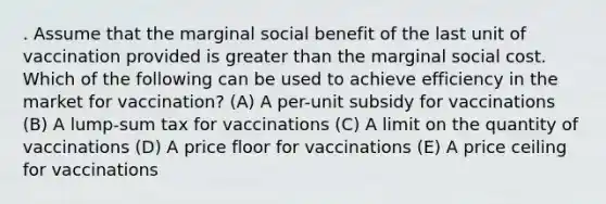 . Assume that the marginal social benefit of the last unit of vaccination provided is greater than the marginal social cost. Which of the following can be used to achieve efficiency in the market for vaccination? (A) A per-unit subsidy for vaccinations (B) A lump-sum tax for vaccinations (C) A limit on the quantity of vaccinations (D) A price floor for vaccinations (E) A price ceiling for vaccinations