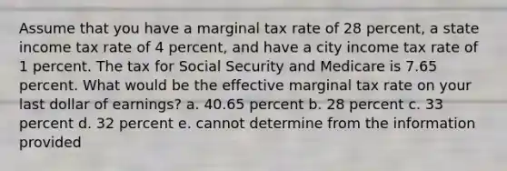 Assume that you have a marginal tax rate of 28 percent, a state income tax rate of 4 percent, and have a city income tax rate of 1 percent. The tax for Social Security and Medicare is 7.65 percent. What would be the effective marginal tax rate on your last dollar of earnings? a. 40.65 percent b. 28 percent c. 33 percent d. 32 percent e. cannot determine from the information provided