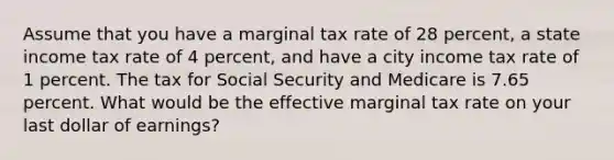 Assume that you have a marginal tax rate of 28 percent, a state income tax rate of 4 percent, and have a city income tax rate of 1 percent. The tax for Social Security and Medicare is 7.65 percent. What would be the effective marginal tax rate on your last dollar of earnings?