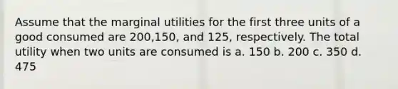 Assume that the marginal utilities for the first three units of a good consumed are 200,150, and 125, respectively. The total utility when two units are consumed is a. 150 b. 200 c. 350 d. 475