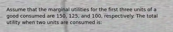 Assume that the marginal utilities for the first three units of a good consumed are 150, 125, and 100, respectively. The total utility when two units are consumed is: