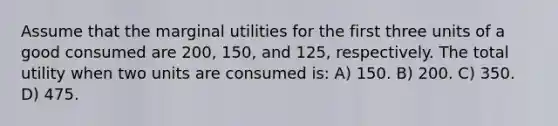 Assume that the marginal utilities for the first three units of a good consumed are 200, 150, and 125, respectively. The total utility when two units are consumed is: A) 150. B) 200. C) 350. D) 475.