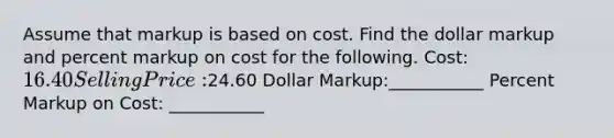 Assume that markup is based on cost. Find the dollar markup and percent markup on cost for the following. Cost: 16.40 Selling Price:24.60 Dollar Markup:___________ Percent Markup on Cost: ___________