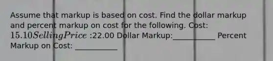 Assume that markup is based on cost. Find the dollar markup and percent markup on cost for the following. Cost: 15.10 Selling Price:22.00 Dollar Markup:___________ Percent Markup on Cost: ___________