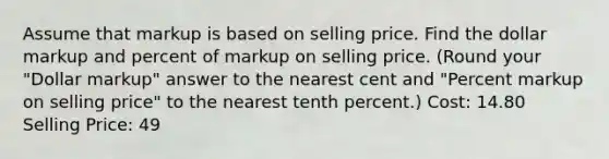 Assume that markup is based on selling price. Find the dollar markup and percent of markup on selling price. (Round your "Dollar markup" answer to the nearest cent and "Percent markup on selling price" to the nearest tenth percent.) Cost: 14.80 Selling Price: 49