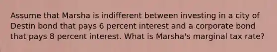 Assume that Marsha is indifferent between investing in a city of Destin bond that pays 6 percent interest and a corporate bond that pays 8 percent interest. What is Marsha's marginal tax rate?