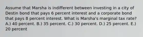 Assume that Marsha is indifferent between investing in a city of Destin bond that pays 6 percent interest and a corporate bond that pays 8 percent interest. What is Marsha's marginal tax rate? A.) 40 percent. B.) 35 percent. C.) 30 percent. D.) 25 percent. E.) 20 percent