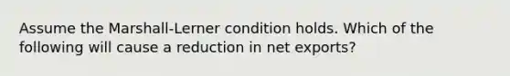 Assume the Marshall-Lerner condition holds. Which of the following will cause a reduction in net exports?