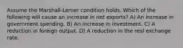 Assume the Marshall-Lerner condition holds. Which of the following will cause an increase in net exports? A) An increase in government spending. B) An increase in investment. C) A reduction in foreign output. D) A reduction in the real exchange rate.