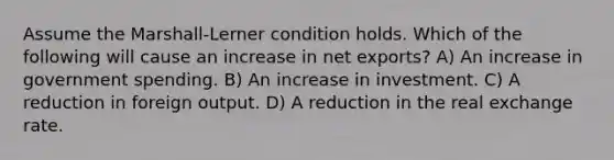 Assume the Marshall-Lerner condition holds. Which of the following will cause an increase in net exports? A) An increase in government spending. B) An increase in investment. C) A reduction in foreign output. D) A reduction in the real exchange rate.