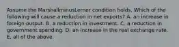 Assume the MarshallminusLerner condition holds. Which of the following will cause a reduction in net​ exports? A. an increase in foreign output. B. a reduction in investment. C. a reduction in government spending. D. an increase in the real exchange rate. E. all of the above.