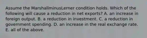 Assume the MarshallminusLerner condition holds. Which of the following will cause a reduction in net​ exports? A. an increase in foreign output. B. a reduction in investment. C. a reduction in government spending. D. an increase in the real exchange rate. E. all of the above.