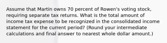 Assume that Martin owns 70 percent of Rowen's voting stock, requiring separate tax returns. What is the total amount of income tax expense to be recognized in the consolidated income statement for the current period? (Round your intermediate calculations and final answer to nearest whole dollar amount.)