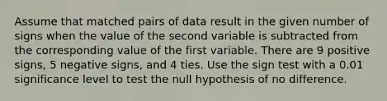 Assume that matched pairs of data result in the given number of signs when the value of the second variable is subtracted from the corresponding value of the first variable. There are 9 positive signs, 5 negative signs, and 4 ties. Use the sign test with a 0.01 significance level to test the null hypothesis of no difference.