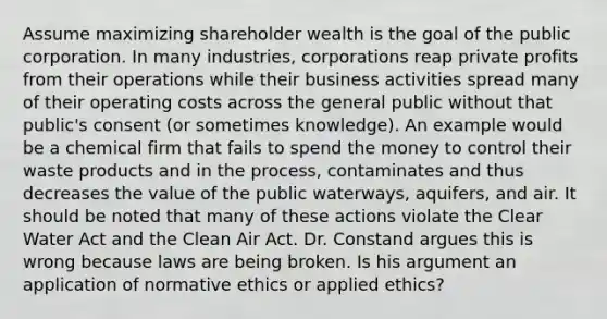 Assume maximizing shareholder wealth is the goal of the public corporation. In many industries, corporations reap private profits from their operations while their business activities spread many of their operating costs across the general public without that public's consent (or sometimes knowledge). An example would be a chemical firm that fails to spend the money to control their waste products and in the process, contaminates and thus decreases the value of the public waterways, aquifers, and air. It should be noted that many of these actions violate the Clear Water Act and the Clean Air Act. Dr. Constand argues this is wrong because laws are being broken. Is his argument an application of normative ethics or applied ethics?