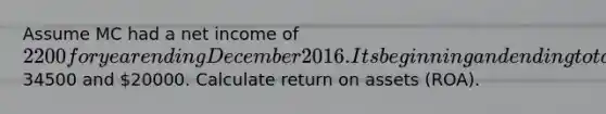 Assume MC had a net income of 2200 for year ending December 2016. Its beginning and ending total assets were34500 and 20000. Calculate return on assets (ROA).