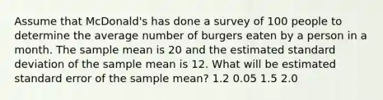 Assume that McDonald's has done a survey of 100 people to determine the average number of burgers eaten by a person in a month. The sample mean is 20 and the estimated <a href='https://www.questionai.com/knowledge/kqGUr1Cldy-standard-deviation' class='anchor-knowledge'>standard deviation</a> of the sample mean is 12. What will be estimated standard error of the sample mean? 1.2 0.05 1.5 2.0