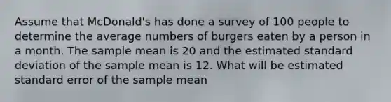 Assume that McDonald's has done a survey of 100 people to determine the average numbers of burgers eaten by a person in a month. The sample mean is 20 and the estimated standard deviation of the sample mean is 12. What will be estimated standard error of the sample mean