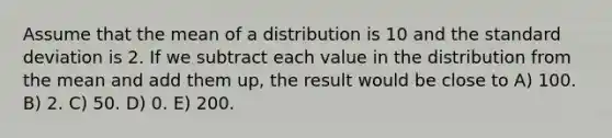 Assume that the mean of a distribution is 10 and the standard deviation is 2. If we subtract each value in the distribution from the mean and add them up, the result would be close to A) 100. B) 2. C) 50. D) 0. E) 200.