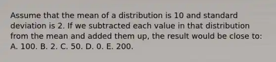 Assume that the mean of a distribution is 10 and standard deviation is 2. If we subtracted each value in that distribution from the mean and added them up, the result would be close to: A. 100. B. 2. C. 50. D. 0. E. 200.