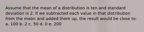 Assume that the mean of a distribution is ten and standard deviation is 2. If we subtracted each value in that distribution from the mean and added them up, the result would be close to: a. 100 b. 2 c. 50 d. 0 e. 200