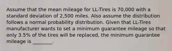 Assume that the mean mileage for LL-Tires is 70,000 with a standard deviation of 2,500 miles. Also assume the distribution follows a normal probability distribution. Given that LL-Tires manufacturer wants to set a minimum guarantee mileage so that only 3.5% of the tires will be replaced, the minimum guarantee mileage is ________.