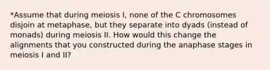 *Assume that during meiosis I, none of the C chromosomes disjoin at metaphase, but they separate into dyads (instead of monads) during meiosis II. How would this change the alignments that you constructed during the anaphase stages in meiosis I and II?