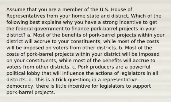 Assume that you are a member of the U.S. House of Representatives from your home state and district. Which of the following best explains why you have a strong incentive to get the federal government to finance pork-barrel projects in your district? a. Most of the benefits of pork-barrel projects within your district will accrue to your constituents, while most of the costs will be imposed on voters from other districts. b. Most of the costs of pork-barrel projects within your district will be imposed on your constituents, while most of the benefits will accrue to voters from other districts. c. Pork producers are a powerful political lobby that will influence the actions of legislators in all districts. d. This is a trick question; in a representative democracy, there is little incentive for legislators to support pork-barrel projects.