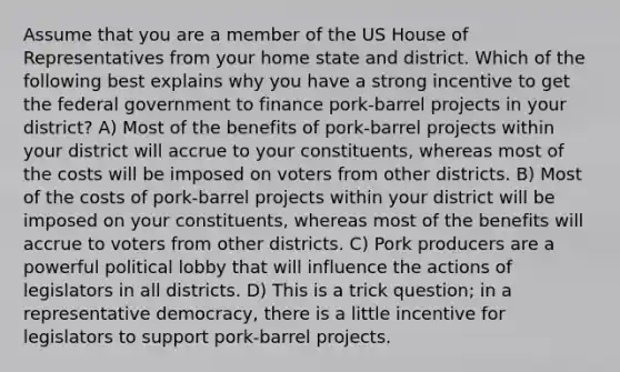 Assume that you are a member of the US House of Representatives from your home state and district. Which of the following best explains why you have a strong incentive to get the federal government to finance pork-barrel projects in your district? A) Most of the benefits of pork-barrel projects within your district will accrue to your constituents, whereas most of the costs will be imposed on voters from other districts. B) Most of the costs of pork-barrel projects within your district will be imposed on your constituents, whereas most of the benefits will accrue to voters from other districts. C) Pork producers are a powerful political lobby that will influence the actions of legislators in all districts. D) This is a trick question; in a representative democracy, there is a little incentive for legislators to support pork-barrel projects.