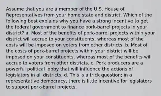 Assume that you are a member of the U.S. House of Representatives from your home state and district. Which of the following best explains why you have a strong incentive to get the federal government to finance pork-barrel projects in your district? a. Most of the benefits of pork-barrel projects within your district will accrue to your constituents, whereas most of the costs will be imposed on voters from other districts. b. Most of the costs of pork-barrel projects within your district will be imposed on your constituents, whereas most of the benefits will accrue to voters from other districts. c. Pork producers are a powerful political lobby that will influence the actions of legislators in all districts. d. This is a trick question; in a representative democracy, there is little incentive for legislators to support pork-barrel projects.