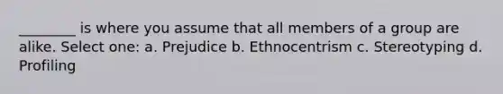 ________ is where you assume that all members of a group are alike. Select one: a. Prejudice b. Ethnocentrism c. Stereotyping d. Profiling