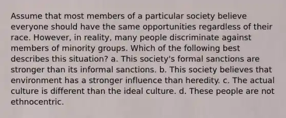 Assume that most members of a particular society believe everyone should have the same opportunities regardless of their race. However, in reality, many people discriminate against members of minority groups. Which of the following best describes this situation? a. This society's formal sanctions are stronger than its informal sanctions. b. This society believes that environment has a stronger influence than heredity. c. The actual culture is different than the ideal culture. d. These people are not ethnocentric.