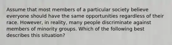 Assume that most members of a particular society believe everyone should have the same opportunities regardless of their race. However, in reality, many people discriminate against members of minority groups. Which of the following best describes this situation?