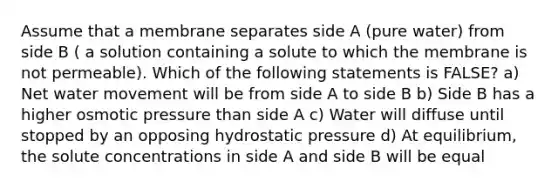 Assume that a membrane separates side A (pure water) from side B ( a solution containing a solute to which the membrane is not permeable). Which of the following statements is FALSE? a) Net water movement will be from side A to side B b) Side B has a higher osmotic pressure than side A c) Water will diffuse until stopped by an opposing hydrostatic pressure d) At equilibrium, the solute concentrations in side A and side B will be equal