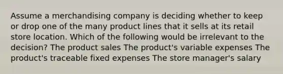 Assume a merchandising company is deciding whether to keep or drop one of the many product lines that it sells at its retail store location. Which of the following would be irrelevant to the decision? The product sales The product's variable expenses The product's traceable fixed expenses The store manager's salary