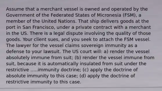 Assume that a merchant vessel is owned and operated by the Government of the Federated States of Micronesia (FSM), a member of the United Nations. That ship delivers goods at the port in San Francisco, under a private contract with a merchant in the US. There is a legal dispute involving the quality of those goods. Your client sues, and you seek to attach the FSM vessel. The lawyer for the vessel claims sovereign immunity as a defense to your lawsuit. The US court will: a) render the vessel absolutely immune from suit; (b) render the vessel immune from suit, because it is automatically insulated from suit under the restrictive .....immunity doctrine; (c) apply the doctrine of absolute immunity to this case; (d) apply the doctrine of restrictive immunity to this case.