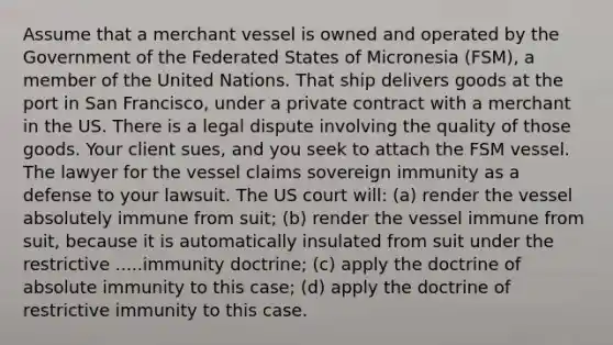 Assume that a merchant vessel is owned and operated by the Government of the Federated States of Micronesia (FSM), a member of the United Nations. That ship delivers goods at the port in San Francisco, under a private contract with a merchant in the US. There is a legal dispute involving the quality of those goods. Your client sues, and you seek to attach the FSM vessel. The lawyer for the vessel claims sovereign immunity as a defense to your lawsuit. The US court will: (a) render the vessel absolutely immune from suit; (b) render the vessel immune from suit, because it is automatically insulated from suit under the restrictive .....immunity doctrine; (c) apply the doctrine of absolute immunity to this case; (d) apply the doctrine of restrictive immunity to this case.