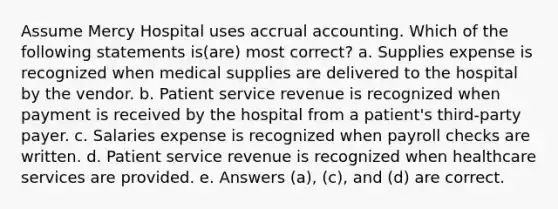 Assume Mercy Hospital uses accrual accounting. Which of the following statements is(are) most correct? a. Supplies expense is recognized when medical supplies are delivered to the hospital by the vendor. b. Patient service revenue is recognized when payment is received by the hospital from a patient's third-party payer. c. Salaries expense is recognized when payroll checks are written. d. Patient service revenue is recognized when healthcare services are provided. e. Answers (a), (c), and (d) are correct.