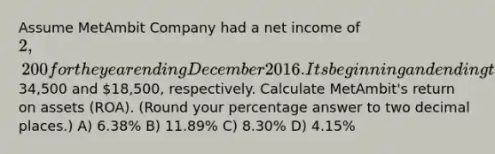 Assume MetAmbit Company had a net income of 2,200 for the year ending December 2016. Its beginning and ending total assets were34,500 and 18,500, respectively. Calculate MetAmbit's return on assets (ROA). (Round your percentage answer to two decimal places.) A) 6.38% B) 11.89% C) 8.30% D) 4.15%