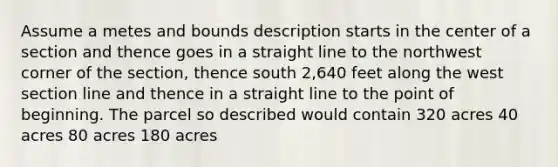 Assume a metes and bounds description starts in the center of a section and thence goes in a straight line to the northwest corner of the section, thence south 2,640 feet along the west section line and thence in a straight line to the point of beginning. The parcel so described would contain 320 acres 40 acres 80 acres 180 acres