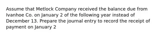 Assume that Metlock Company received the balance due from Ivanhoe Co. on January 2 of the following year instead of December 13. Prepare the journal entry to record the receipt of payment on January 2