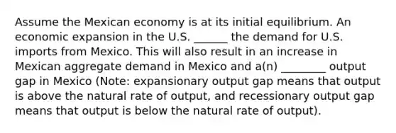 Assume the Mexican economy is at its initial equilibrium. An economic expansion in the U.S. ______ the demand for U.S. imports from Mexico. This will also result in an increase in Mexican aggregate demand in Mexico and a(n) ________ output gap in Mexico (Note: expansionary output gap means that output is above the natural rate of output, and recessionary output gap means that output is below the natural rate of output).