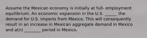 Assume the Mexican economy is initially at full- employment equilibrium. An economic expansion in the U.S. ______ the demand for U.S. imports from Mexico. This will consequently result in an increase in Mexican aggregate demand in Mexico and a(n) ________ period in Mexico.