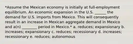 *Assume the Mexican economy is initially at full-employment equilibrium. An economic expansion in the U.S. ______ the demand for U.S. imports from Mexico. This will consequently result in an increase in Mexican aggregate demand in Mexico and a(n) ________ period in Mexico.* a. reduces; expansionary b. increases; expansionary c. reduces; recessionary d. increases; recessionary e. reduces; autonomous